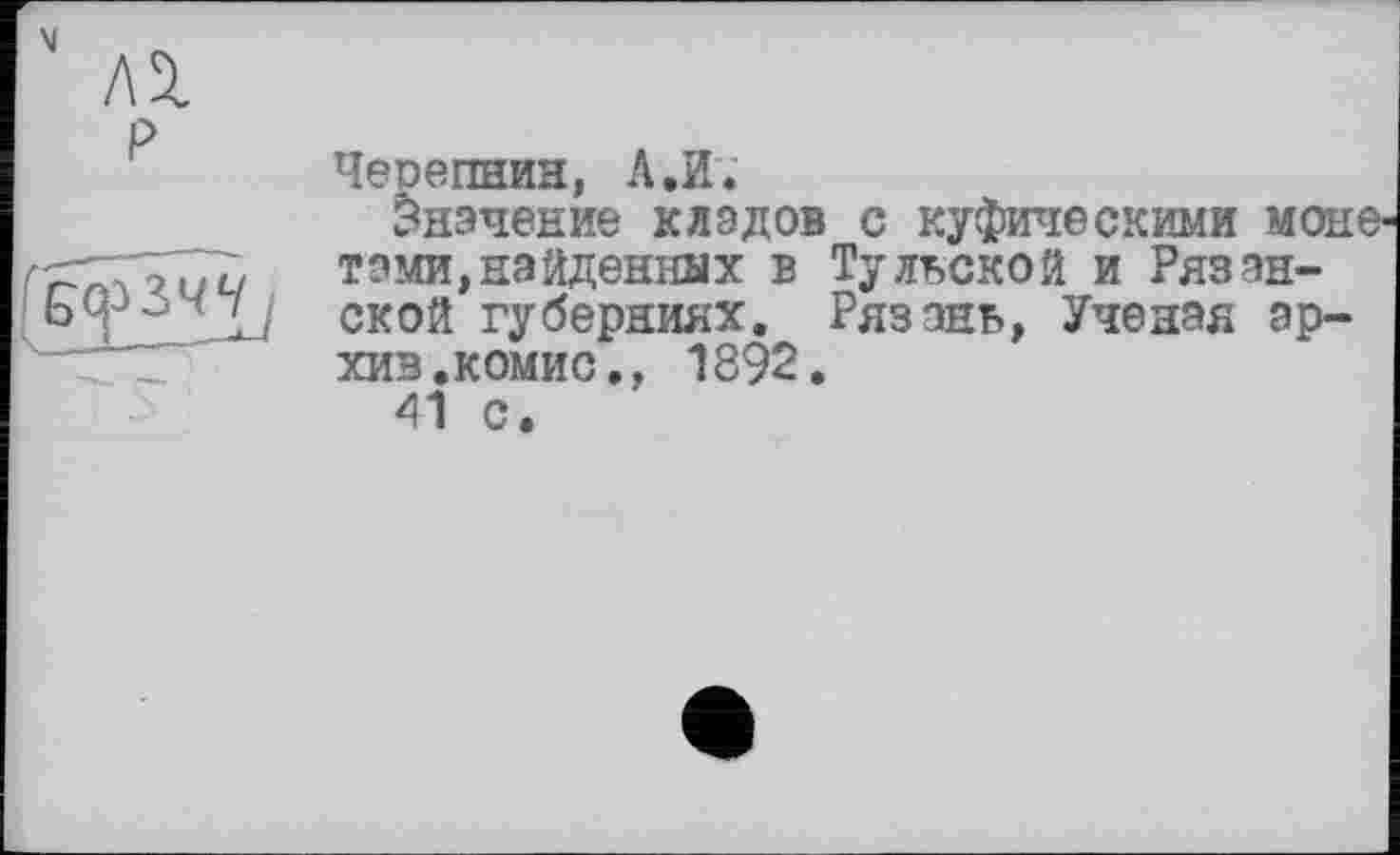 ﻿Черепнин, А.И.
Значение кладов с куфическими моне тами,найденных в Тульской и Рязанской губерниях. Рязань, Ученая архив. комис., 1892.
41 с.